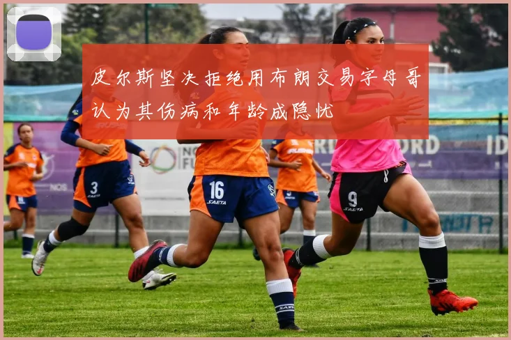 皮尔斯坚决拒绝用布朗交易字母哥认为其伤病和年龄成隐忧