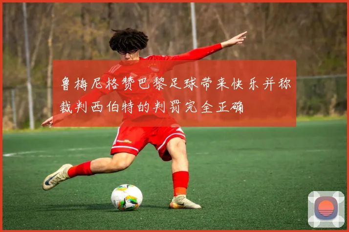 鲁梅尼格赞巴黎足球带来快乐并称裁判西伯特的判罚完全正确
