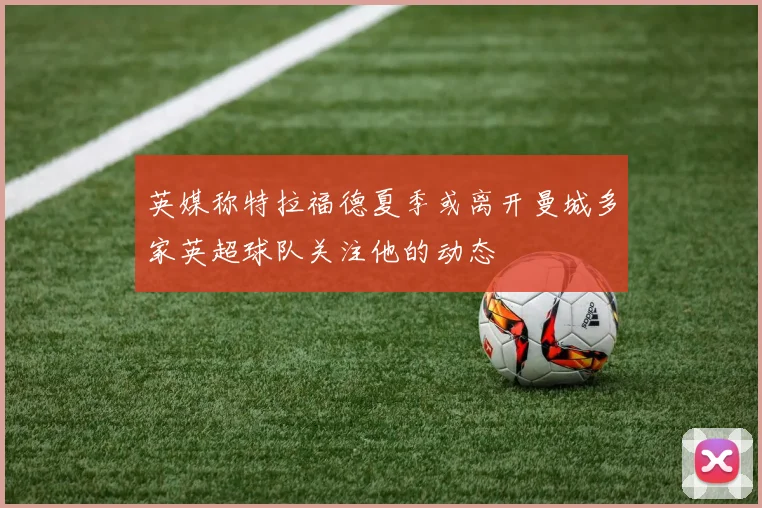 英媒称特拉福德夏季或离开曼城多家英超球队关注他的动态