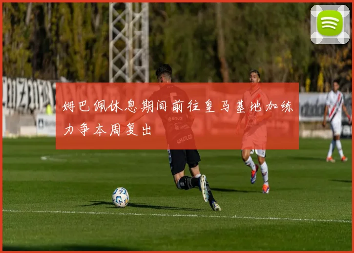 姆巴佩休息期间前往皇马基地加练力争本周复出