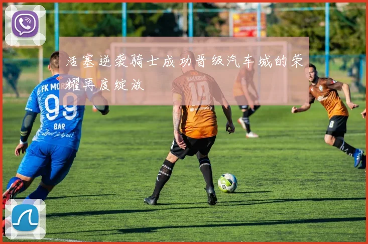 活塞逆袭骑士成功晋级汽车城的荣耀再度绽放