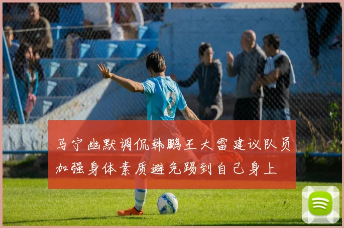 马宁幽默调侃韩鹏王大雷建议队员加强身体素质避免踢到自己身上