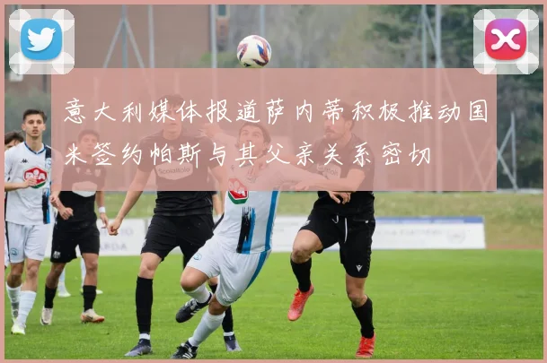 意大利媒体报道萨内蒂积极推动国米签约帕斯与其父亲关系密切